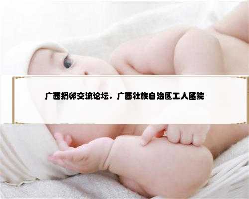 广西捐卵交流论坛，广西壮族自治区工人医院