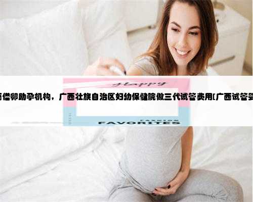 广西借卵助孕机构，广西壮族自治区妇幼保健院做三代试管费用[广西试管婴儿
