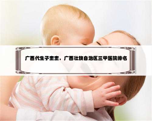 广西代生子宝宝，广西壮族自治区三甲医院排名