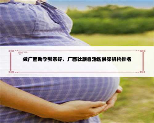 做广西助孕哪家好，广西壮族自治区供卵机构排名