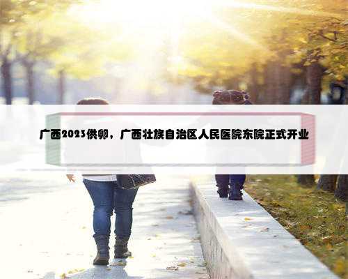 广西2023供卵，广西壮族自治区人民医院东院正式开业