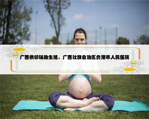 广西供卵辅助生殖，广西壮族自治区贵港市人民医院