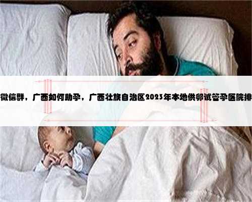 广西代生子微信群，广西如何助孕，广西壮族自治区2023年本地供卵试管孕医院