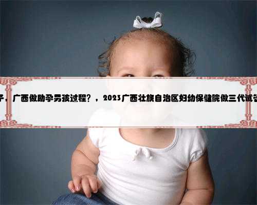 广西代生生儿子，广西做助孕男孩过程？，2023广西壮族自治区妇幼保健院做三