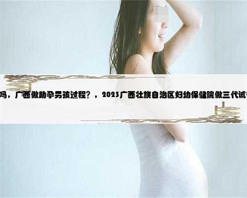 广西供卵 受罪吗，广西做助孕男孩过程？，2023广西壮族自治区妇幼保健院做三