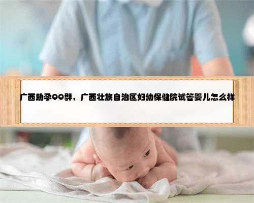 广西助孕QQ群，广西壮族自治区妇幼保健院试管婴儿怎么样