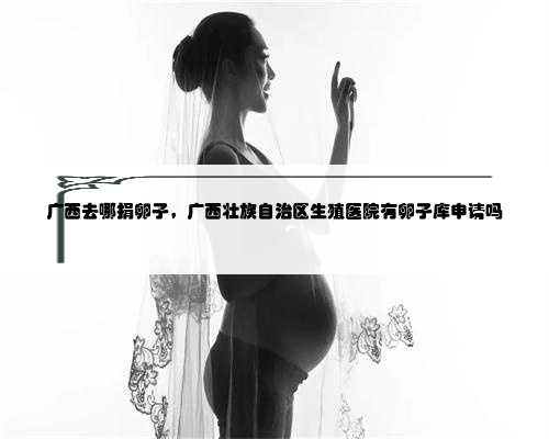广西去哪捐卵子，广西壮族自治区生殖医院有卵子库申请吗