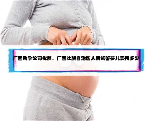 广西助孕公司优质，广西壮族自治区人民试管婴儿费用多少