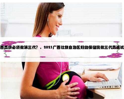 广西代生捐卵，广西高龄必须做第三代？，2023广西壮族自治区妇幼保健院做三