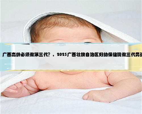 广西最好的代生，广西高龄必须做第三代？，2023广西壮族自治区妇幼保健院做