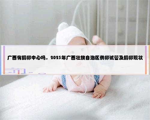 广西有捐卵中心吗，2023年广西壮族自治区供卵试管及捐卵现状