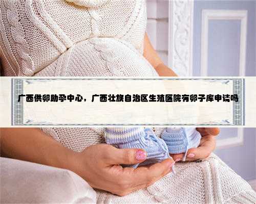 广西供卵助孕中心，广西壮族自治区生殖医院有卵子库申请吗