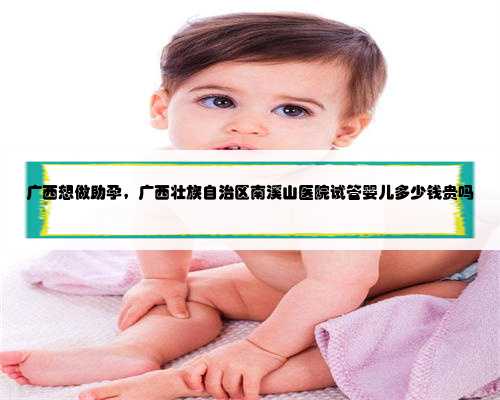 广西想做助孕，广西壮族自治区南溪山医院试管婴儿多少钱贵吗