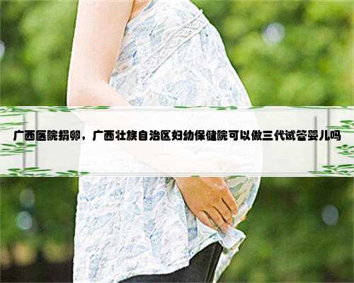 广西医院捐卵，广西壮族自治区妇幼保健院可以做三代试管婴儿吗