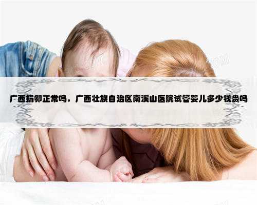 广西捐卵正常吗，广西壮族自治区南溪山医院试管婴儿多少钱贵吗