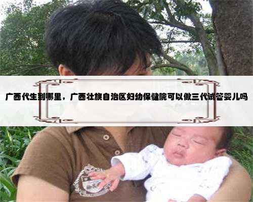 广西代生到哪里，广西壮族自治区妇幼保健院可以做三代试管婴儿吗