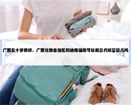 广西五十岁供卵，广西壮族自治区妇幼保健院可以做三代试管婴儿吗