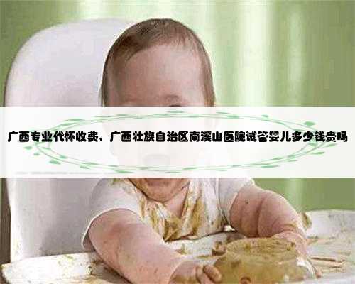 广西专业代怀收费，广西壮族自治区南溪山医院试管婴儿多少钱贵吗
