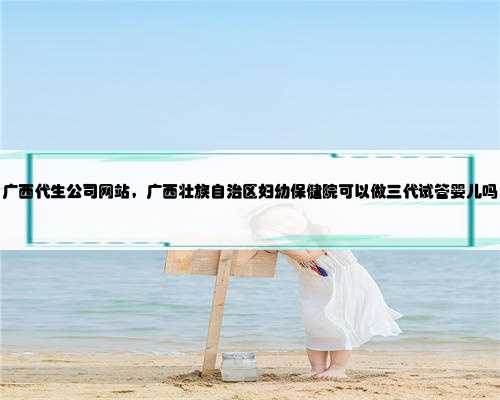 广西代生公司网站，广西壮族自治区妇幼保健院可以做三代试管婴儿吗