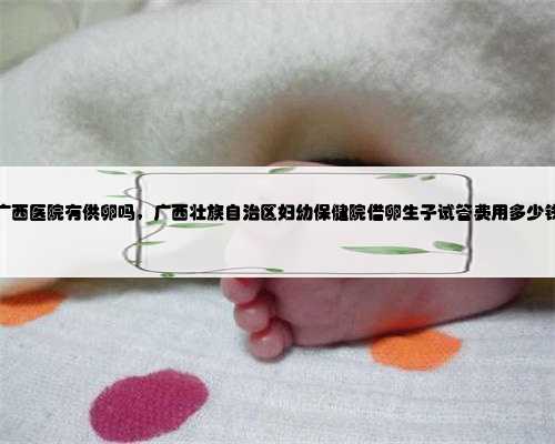 广西医院有供卵吗，广西壮族自治区妇幼保健院借卵生子试管费用多少钱