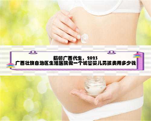 捐卵广西代生，2023
广西壮族自治区生殖医院做一个试管婴儿男孩费用多少钱