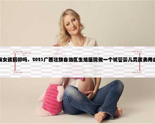 广西有女孩捐卵吗，2023广西壮族自治区生殖医院做一个试管婴儿男孩费用多少
