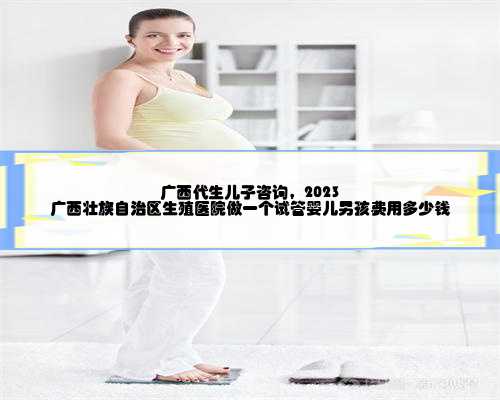 广西代生儿子咨询，2023
广西壮族自治区生殖医院做一个试管婴儿男孩费用多少