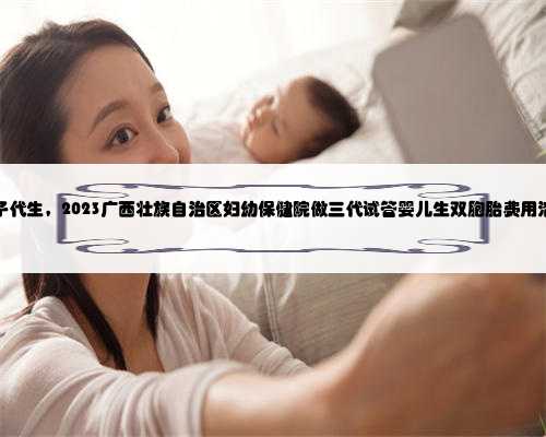 广西借腹生子代生，2023广西壮族自治区妇幼保健院做三代试管婴儿生双胞胎费