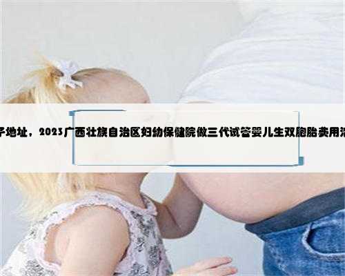 广西借腹生子地址，2023广西壮族自治区妇幼保健院做三代试管婴儿生双胞胎费
