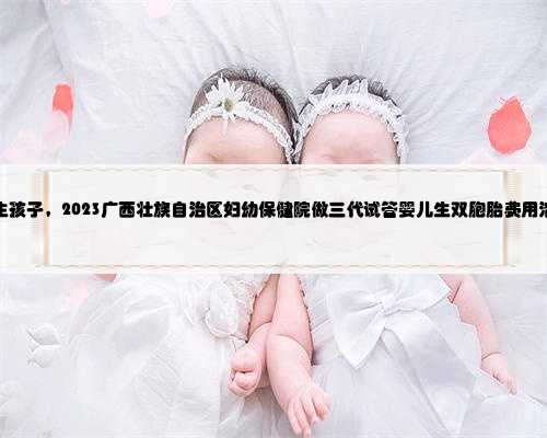 广西捐卵代生孩子，2023广西壮族自治区妇幼保健院做三代试管婴儿生双胞胎费