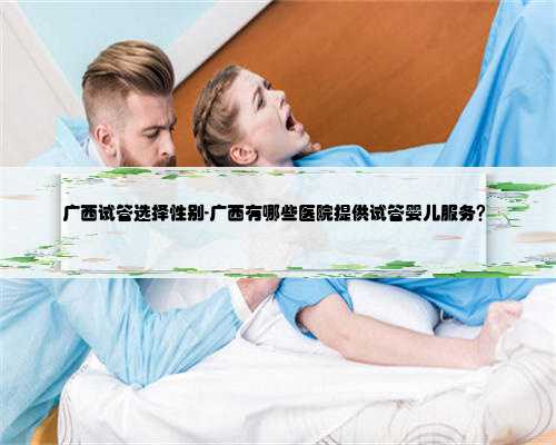 广西试管选择性别-广西有哪些医院提供试管婴儿服务？