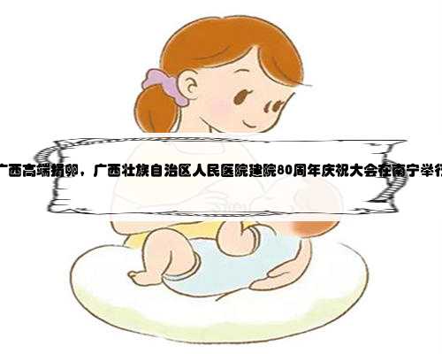 广西高端捐卵，广西壮族自治区人民医院建院80周年庆祝大会在南宁举行