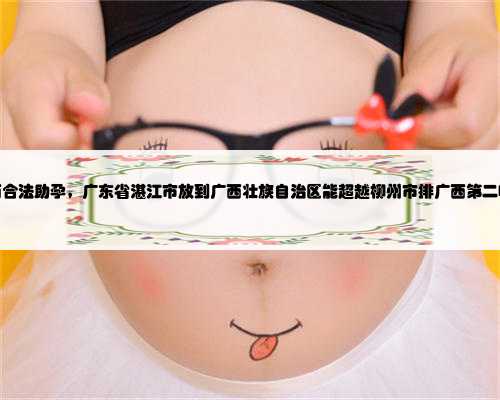 广西合法助孕，广东省湛江市放到广西壮族自治区能超越柳州市排广西第二吗？