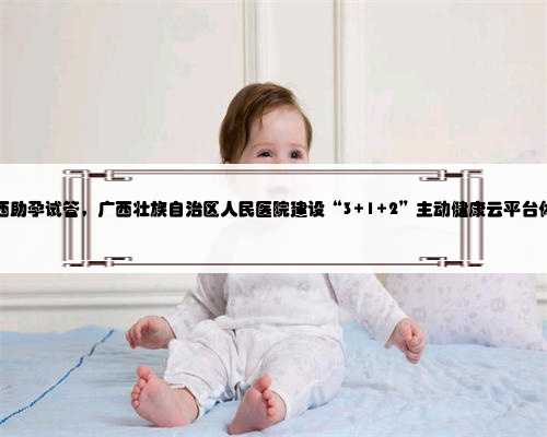 广西助孕试管，广西壮族自治区人民医院建设“3+1+2”主动健康云平台体系