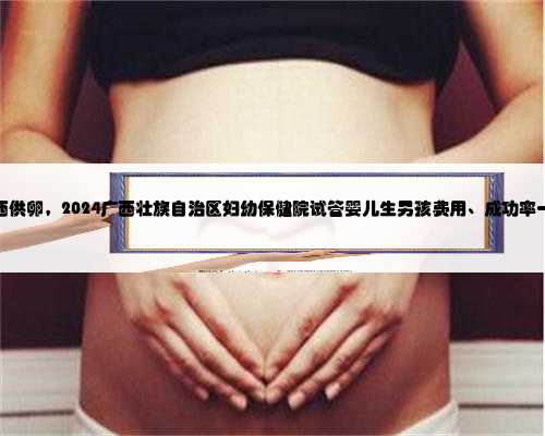 广西供卵，2024广西壮族自治区妇幼保健院试管婴儿生男孩费用、成功率一览