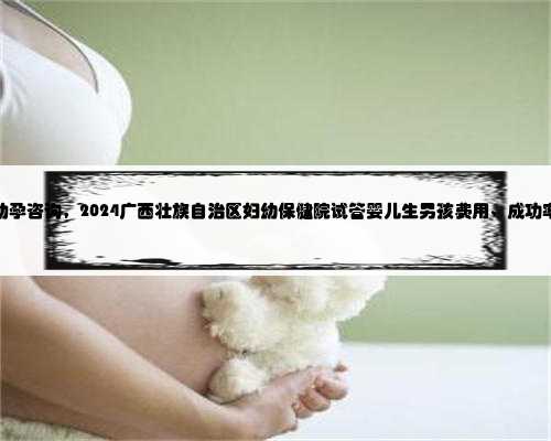 广西助孕咨询，2024广西壮族自治区妇幼保健院试管婴儿生男孩费用、成功率一