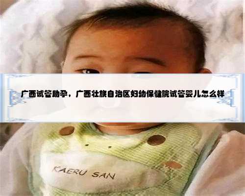 广西试管助孕，广西壮族自治区妇幼保健院试管婴儿怎么样