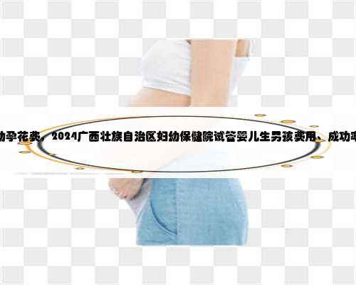 广西助孕花费，2024广西壮族自治区妇幼保健院试管婴儿生男孩费用、成功率一