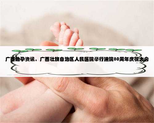 广西助孕资讯，广西壮族自治区人民医院举行建院80周年庆祝大会