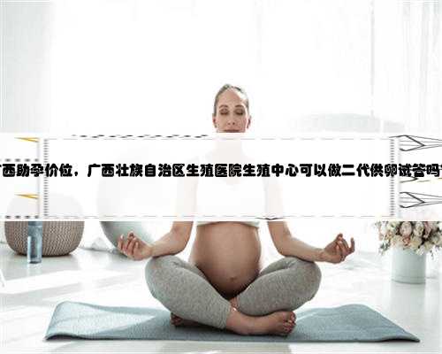广西助孕价位，广西壮族自治区生殖医院生殖中心可以做二代供卵试管吗？