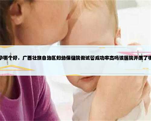 广西助孕哪个好，广西壮族自治区妇幼保健院做试管成功率高吗该医院开展了哪