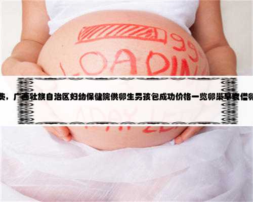 广西代孕的花费，广西壮族自治区妇幼保健院供卵生男孩包成功价格一览卵巢早