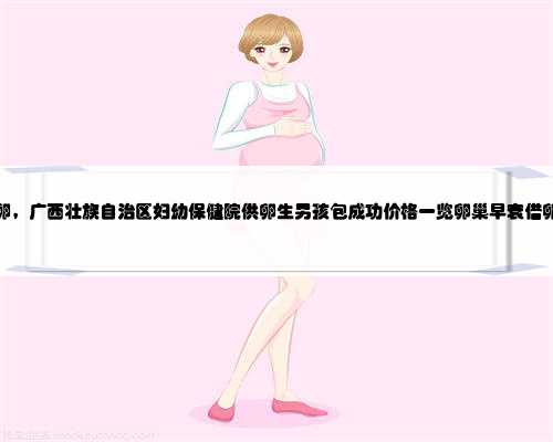 广西哪里找捐卵，广西壮族自治区妇幼保健院供卵生男孩包成功价格一览卵巢早