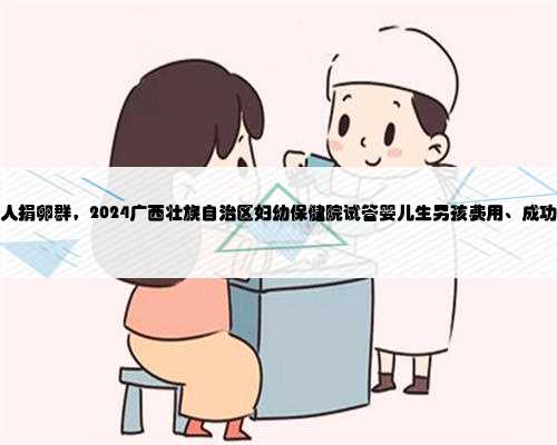 广西个人捐卵群，2024广西壮族自治区妇幼保健院试管婴儿生男孩费用、成功率