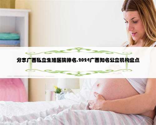 分享广西私立生殖医院排名,2024广西知名公立机构盘点