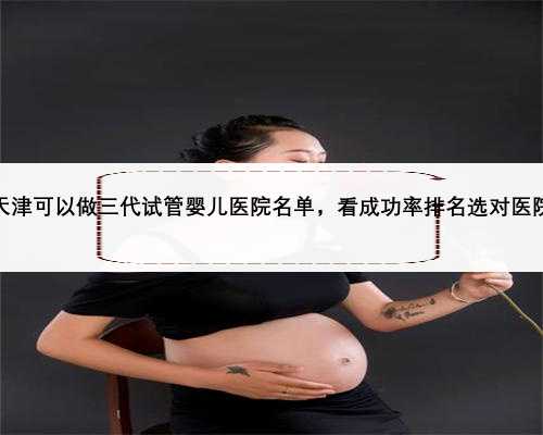 天津可以做三代试管婴儿医院名单，看成功率排名选对医院