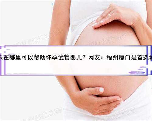 长乐在哪里可以帮助怀孕试管婴儿？网友：福州厦门是首选城市