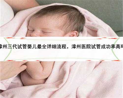 漳州三代试管婴儿最全详细流程，漳州医院试管成功率高吗