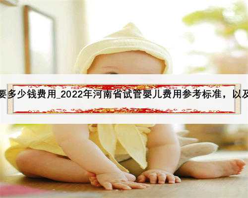成都市妇幼试管需要多少钱费用_2022年河南省试管婴儿费用参考标准，以及当地
