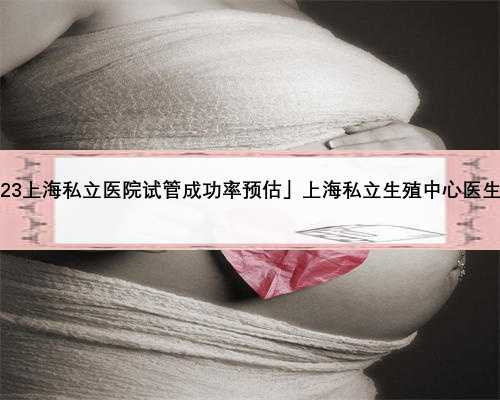 「2023上海私立医院试管成功率预估」上海私立生殖中心医生介绍